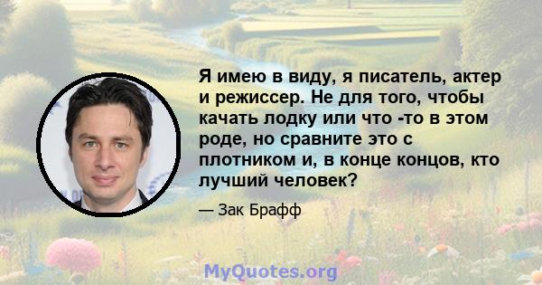 Я имею в виду, я писатель, актер и режиссер. Не для того, чтобы качать лодку или что -то в этом роде, но сравните это с плотником и, в конце концов, кто лучший человек?