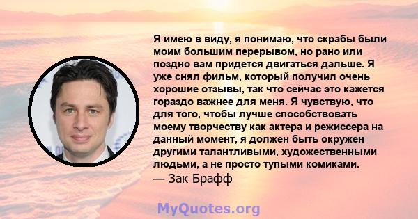 Я имею в виду, я понимаю, что скрабы были моим большим перерывом, но рано или поздно вам придется двигаться дальше. Я уже снял фильм, который получил очень хорошие отзывы, так что сейчас это кажется гораздо важнее для