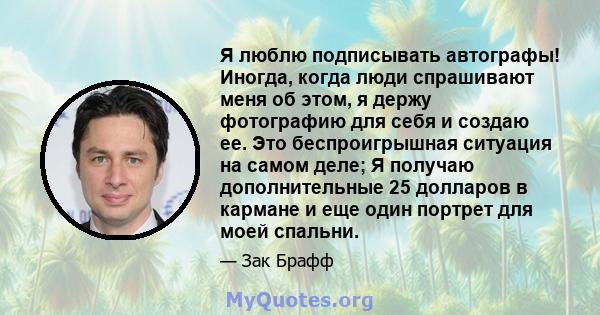 Я люблю подписывать автографы! Иногда, когда люди спрашивают меня об этом, я держу фотографию для себя и создаю ее. Это беспроигрышная ситуация на самом деле; Я получаю дополнительные 25 долларов в кармане и еще один