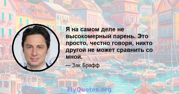 Я на самом деле не высокомерный парень. Это просто, честно говоря, никто другой не может сравнить со мной.