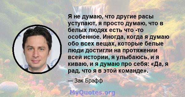 Я не думаю, что другие расы уступают, я просто думаю, что в белых людях есть что -то особенное. Иногда, когда я думаю обо всех вещах, которые белые люди достигли на протяжении всей истории, я улыбаюсь, и я киваю, и я