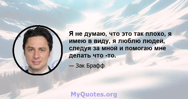 Я не думаю, что это так плохо, я имею в виду, я люблю людей, следуя за мной и помогаю мне делать что -то.