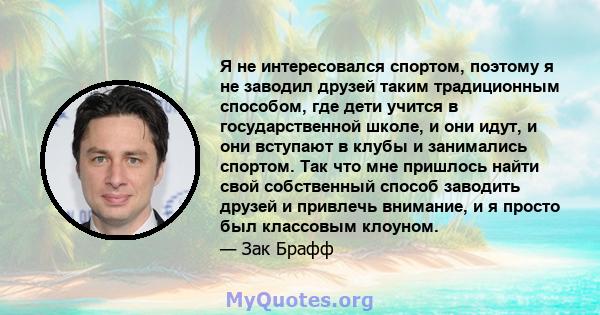 Я не интересовался спортом, поэтому я не заводил друзей таким традиционным способом, где дети учится в государственной школе, и они идут, и они вступают в клубы и занимались спортом. Так что мне пришлось найти свой