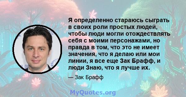 Я определенно стараюсь сыграть в своих роли простых людей, чтобы люди могли отождествлять себя с моими персонажами, но правда в том, что это не имеет значения, что я делаю или мои линии, я все еще Зак Брафф, и люди