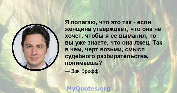 Я полагаю, что это так - если женщина утверждает, что она не хочет, чтобы я ее выманил, то вы уже знаете, что она лжец. Так в чем, черт возьми, смысл судебного разбирательства, понимаешь?