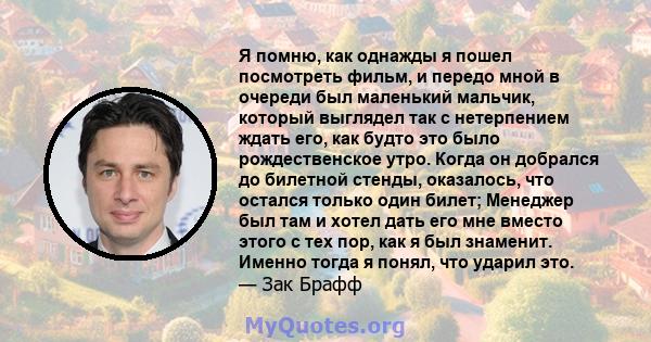 Я помню, как однажды я пошел посмотреть фильм, и передо мной в очереди был маленький мальчик, который выглядел так с нетерпением ждать его, как будто это было рождественское утро. Когда он добрался до билетной стенды,