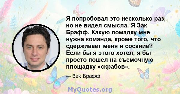 Я попробовал это несколько раз, но не видел смысла. Я Зак Брафф. Какую помадку мне нужна команда, кроме того, что сдерживает меня и сосание? Если бы я этого хотел, я бы просто пошел на съемочную площадку «скрабов».