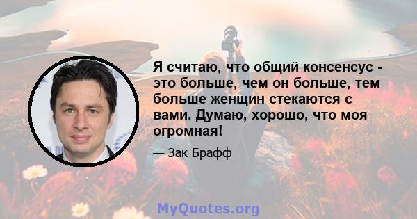 Я считаю, что общий консенсус - это больше, чем он больше, тем больше женщин стекаются с вами. Думаю, хорошо, что моя огромная!