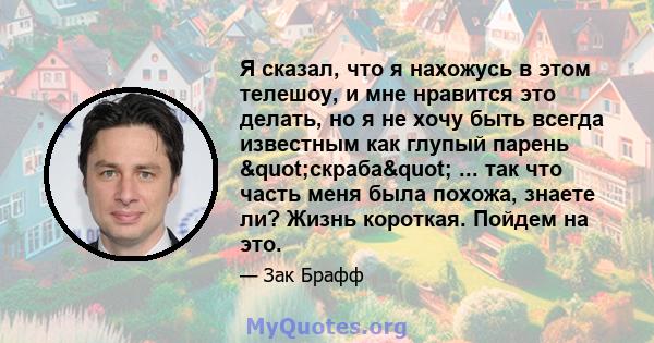 Я сказал, что я нахожусь в этом телешоу, и мне нравится это делать, но я не хочу быть всегда известным как глупый парень "скраба" ... так что часть меня была похожа, знаете ли? Жизнь короткая. Пойдем на это.