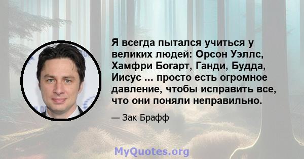 Я всегда пытался учиться у великих людей: Орсон Уэллс, Хамфри Богарт, Ганди, Будда, Иисус ... просто есть огромное давление, чтобы исправить все, что они поняли неправильно.