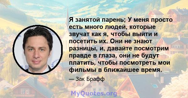 Я занятой парень; У меня просто есть много людей, которые звучат как я, чтобы выйти и посетить их. Они не знают разницы, и, давайте посмотрим правде в глаза, они не будут платить, чтобы посмотреть мои фильмы в ближайшее 