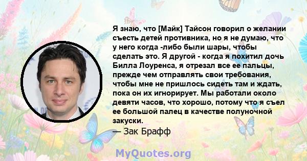 Я знаю, что [Майк] Тайсон говорил о желании съесть детей противника, но я не думаю, что у него когда -либо были шары, чтобы сделать это. Я другой - когда я похитил дочь Билла Лоуренса, я отрезал все ее пальцы, прежде