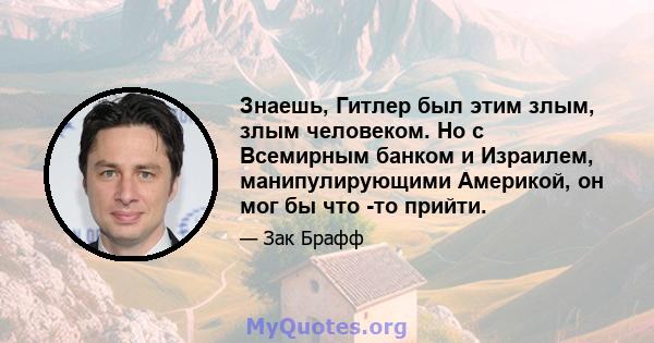 Знаешь, Гитлер был этим злым, злым человеком. Но с Всемирным банком и Израилем, манипулирующими Америкой, он мог бы что -то прийти.