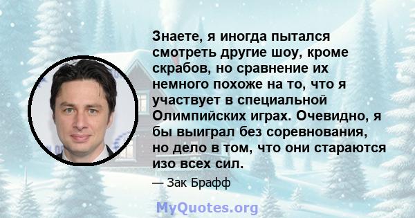 Знаете, я иногда пытался смотреть другие шоу, кроме скрабов, но сравнение их немного похоже на то, что я участвует в специальной Олимпийских играх. Очевидно, я бы выиграл без соревнования, но дело в том, что они