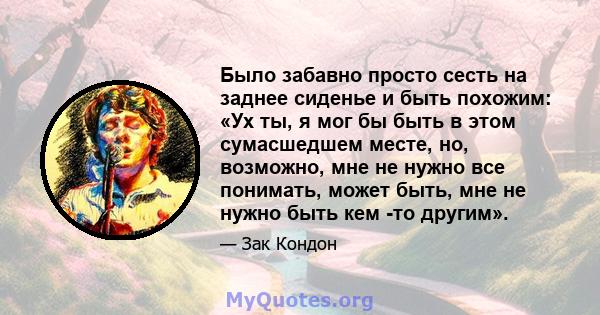 Было забавно просто сесть на заднее сиденье и быть похожим: «Ух ты, я мог бы быть в этом сумасшедшем месте, но, возможно, мне не нужно все понимать, может быть, мне не нужно быть кем -то другим».