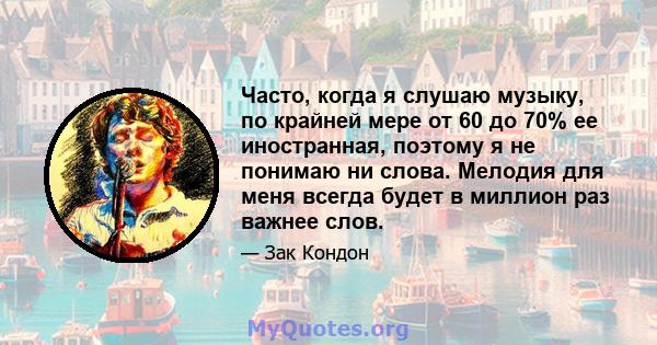 Часто, когда я слушаю музыку, по крайней мере от 60 до 70% ее иностранная, поэтому я не понимаю ни слова. Мелодия для меня всегда будет в миллион раз важнее слов.