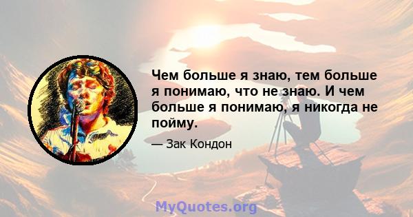 Чем больше я знаю, тем больше я понимаю, что не знаю. И чем больше я понимаю, я никогда не пойму.