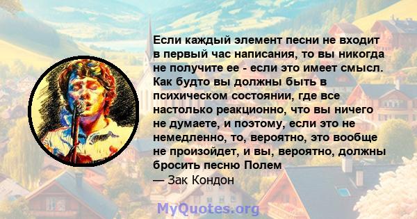 Если каждый элемент песни не входит в первый час написания, то вы никогда не получите ее - если это имеет смысл. Как будто вы должны быть в психическом состоянии, где все настолько реакционно, что вы ничего не думаете,