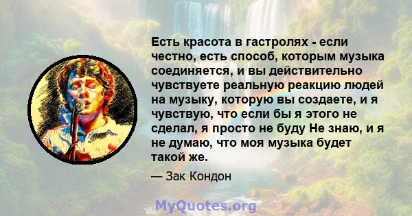 Есть красота в гастролях - если честно, есть способ, которым музыка соединяется, и вы действительно чувствуете реальную реакцию людей на музыку, которую вы создаете, и я чувствую, что если бы я этого не сделал, я просто 