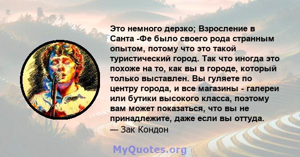 Это немного дерзко; Взросление в Санта -Фе было своего рода странным опытом, потому что это такой туристический город. Так что иногда это похоже на то, как вы в городе, который только выставлен. Вы гуляете по центру