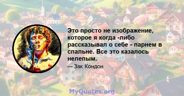 Это просто не изображение, которое я когда -либо рассказывал о себе - парнем в спальне. Все это казалось нелепым.