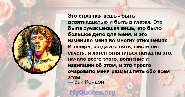 Это странная вещь - быть девятнадцатью и быть в глазах. Это была сумасшедшая вещь, это было большое дело для меня, и это изменило меня во многих отношениях. И теперь, когда это пять, шесть лет спустя, я хотел оглянуться 