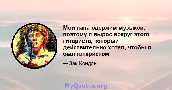 Мой папа одержим музыкой, поэтому я вырос вокруг этого гитариста, который действительно хотел, чтобы я был гитаристом. Одним из моих самых ранних воспоминаний является его как бы заставляя гитару на всех моих братьях и