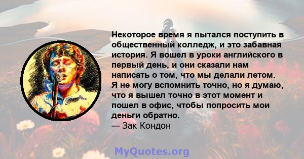 Некоторое время я пытался поступить в общественный колледж, и это забавная история. Я вошел в уроки английского в первый день, и они сказали нам написать о том, что мы делали летом. Я не могу вспомнить точно, но я