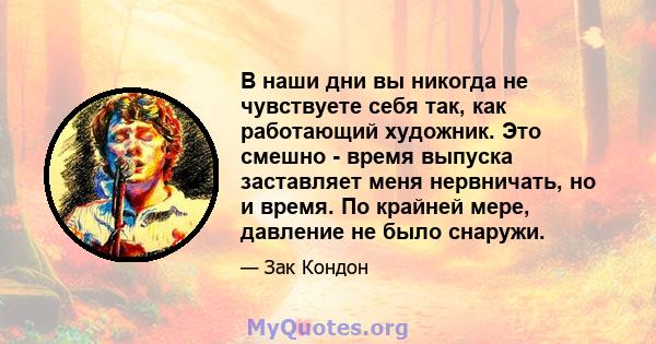 В наши дни вы никогда не чувствуете себя так, как работающий художник. Это смешно - время выпуска заставляет меня нервничать, но и время. По крайней мере, давление не было снаружи.