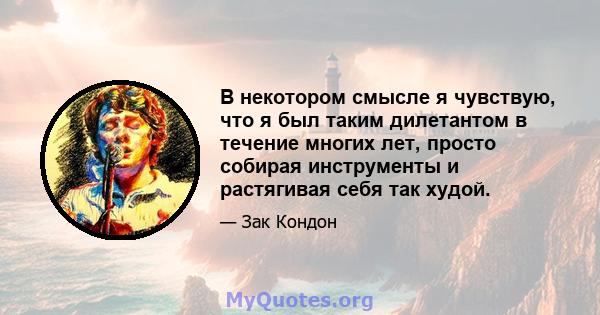 В некотором смысле я чувствую, что я был таким дилетантом в течение многих лет, просто собирая инструменты и растягивая себя так худой.