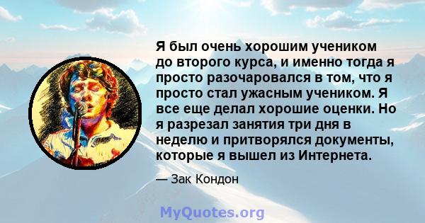 Я был очень хорошим учеником до второго курса, и именно тогда я просто разочаровался в том, что я просто стал ужасным учеником. Я все еще делал хорошие оценки. Но я разрезал занятия три дня в неделю и притворялся