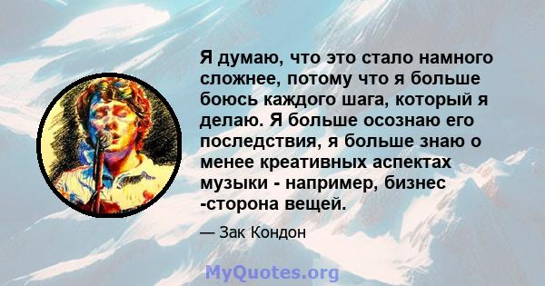 Я думаю, что это стало намного сложнее, потому что я больше боюсь каждого шага, который я делаю. Я больше осознаю его последствия, я больше знаю о менее креативных аспектах музыки - например, бизнес -сторона вещей.