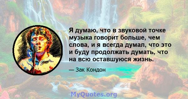 Я думаю, что в звуковой точке музыка говорит больше, чем слова, и я всегда думал, что это и буду продолжать думать, что на всю оставшуюся жизнь.