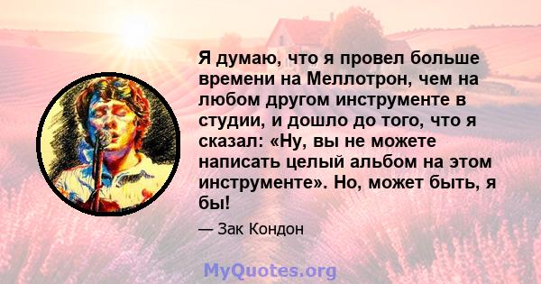 Я думаю, что я провел больше времени на Меллотрон, чем на любом другом инструменте в студии, и дошло до того, что я сказал: «Ну, вы не можете написать целый альбом на этом инструменте». Но, может быть, я бы!