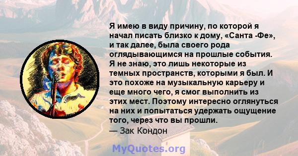 Я имею в виду причину, по которой я начал писать близко к дому, «Санта -Фе», и так далее, была своего рода оглядывающимся на прошлые события. Я не знаю, это лишь некоторые из темных пространств, которыми я был. И это