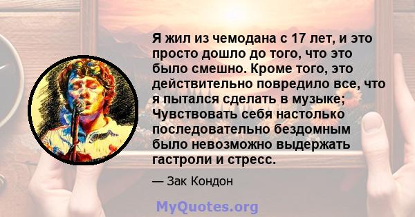 Я жил из чемодана с 17 лет, и это просто дошло до того, что это было смешно. Кроме того, это действительно повредило все, что я пытался сделать в музыке; Чувствовать себя настолько последовательно бездомным было