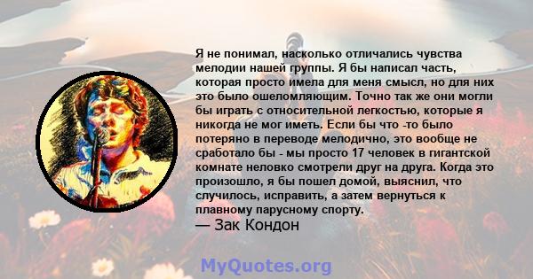 Я не понимал, насколько отличались чувства мелодии нашей группы. Я бы написал часть, которая просто имела для меня смысл, но для них это было ошеломляющим. Точно так же они могли бы играть с относительной легкостью,