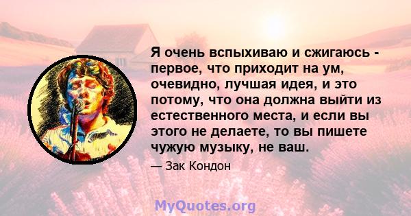 Я очень вспыхиваю и сжигаюсь - первое, что приходит на ум, очевидно, лучшая идея, и это потому, что она должна выйти из естественного места, и если вы этого не делаете, то вы пишете чужую музыку, не ваш.