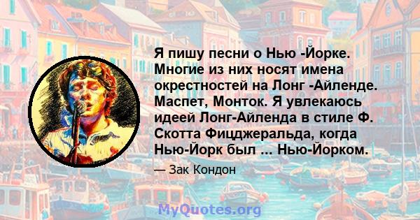 Я пишу песни о Нью -Йорке. Многие из них носят имена окрестностей на Лонг -Айленде. Маспет, Монток. Я увлекаюсь идеей Лонг-Айленда в стиле Ф. Скотта Фицджеральда, когда Нью-Йорк был ... Нью-Йорком.