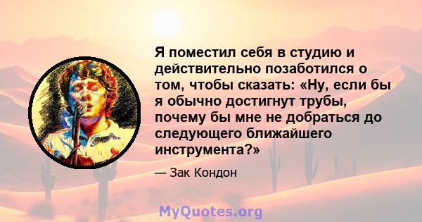 Я поместил себя в студию и действительно позаботился о том, чтобы сказать: «Ну, если бы я обычно достигнут трубы, почему бы мне не добраться до следующего ближайшего инструмента?»