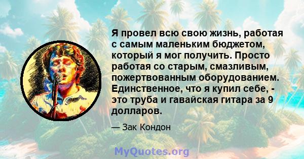 Я провел всю свою жизнь, работая с самым маленьким бюджетом, который я мог получить. Просто работая со старым, смазливым, пожертвованным оборудованием. Единственное, что я купил себе, - это труба и гавайская гитара за 9 