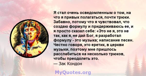 Я стал очень осведомленным о том, на что я привык полагаться, почти трюки. Забавно, потому что я чувствовал, что создаю формулу и придерживаюсь ее, и я просто сказал себе: «Это не я, это не так, как я, не дай Бог, я