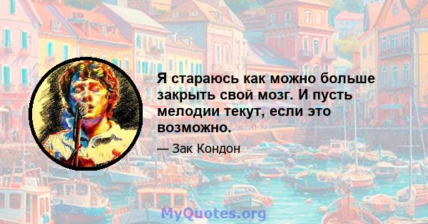 Я стараюсь как можно больше закрыть свой мозг. И пусть мелодии текут, если это возможно.