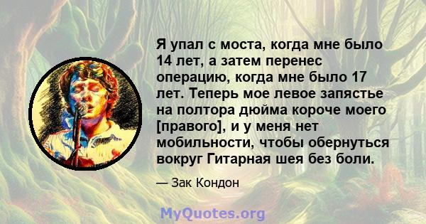 Я упал с моста, когда мне было 14 лет, а затем перенес операцию, когда мне было 17 лет. Теперь мое левое запястье на полтора дюйма короче моего [правого], и у меня нет мобильности, чтобы обернуться вокруг Гитарная шея