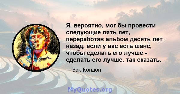 Я, вероятно, мог бы провести следующие пять лет, переработав альбом десять лет назад, если у вас есть шанс, чтобы сделать его лучше - сделать его лучше, так сказать.