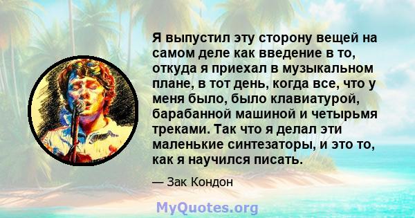 Я выпустил эту сторону вещей на самом деле как введение в то, откуда я приехал в музыкальном плане, в тот день, когда все, что у меня было, было клавиатурой, барабанной машиной и четырьмя треками. Так что я делал эти