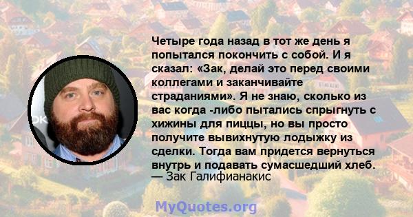 Четыре года назад в тот же день я попытался покончить с собой. И я сказал: «Зак, делай это перед своими коллегами и заканчивайте страданиями». Я не знаю, сколько из вас когда -либо пытались спрыгнуть с хижины для пиццы, 