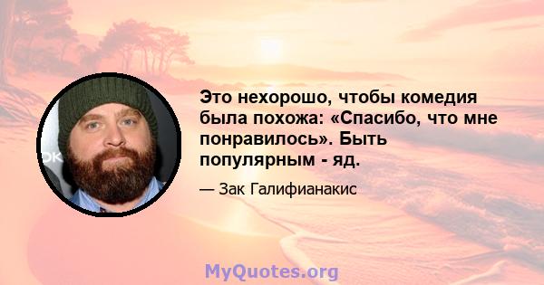 Это нехорошо, чтобы комедия была похожа: «Спасибо, что мне понравилось». Быть популярным - яд.