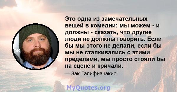 Это одна из замечательных вещей в комедии: мы можем - и должны - сказать, что другие люди не должны говорить. Если бы мы этого не делали, если бы мы не сталкивались с этими пределами, мы просто стояли бы на сцене и