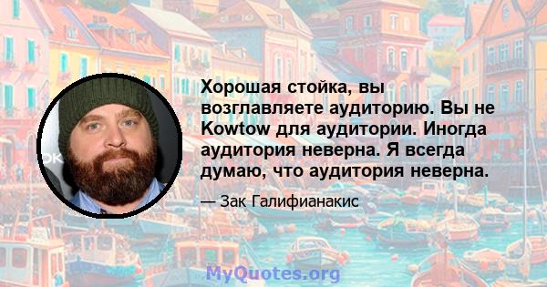 Хорошая стойка, вы возглавляете аудиторию. Вы не Kowtow для аудитории. Иногда аудитория неверна. Я всегда думаю, что аудитория неверна.